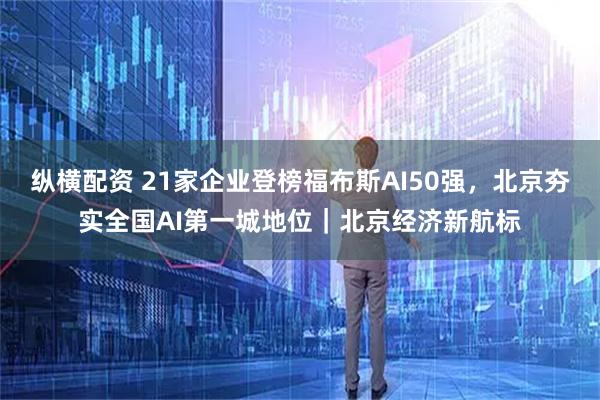 纵横配资 21家企业登榜福布斯AI50强，北京夯实全国AI第一城地位｜北京经济新航标